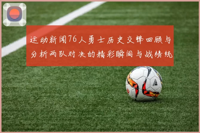 运动新闻76人勇士历史交锋回顾与分析两队对决的精彩瞬间与战绩统计