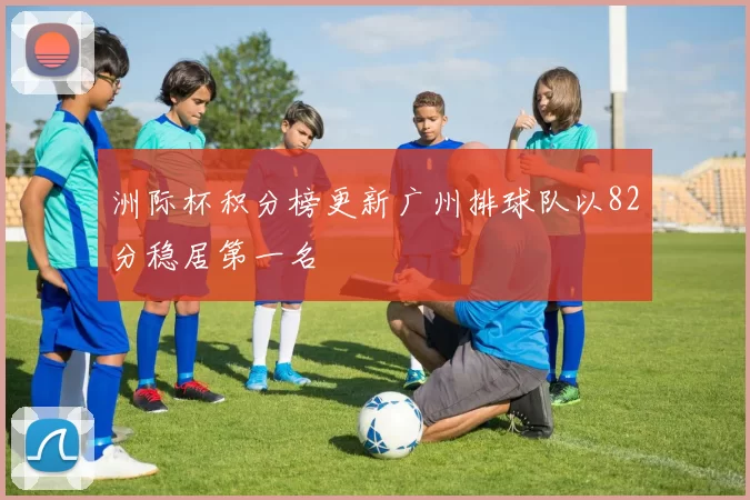 洲际杯积分榜更新广州排球队以82分稳居第一名