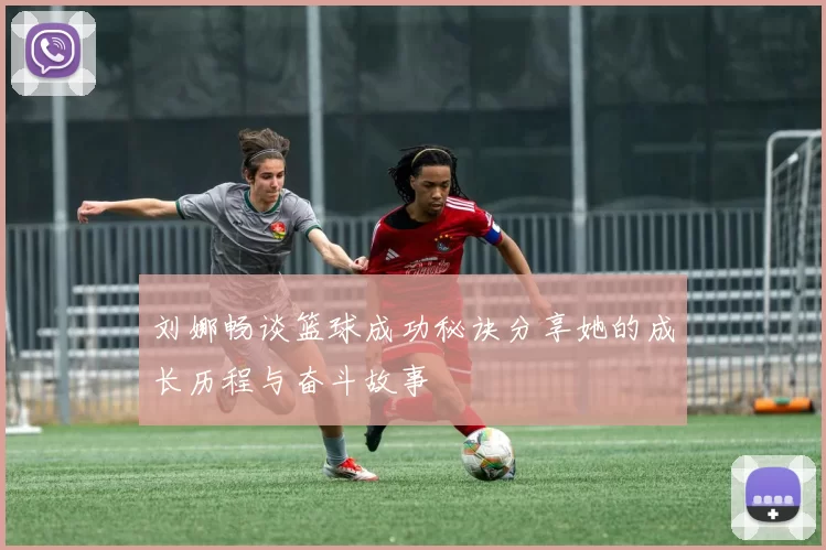 刘娜畅谈篮球成功秘诀分享她的成长历程与奋斗故事