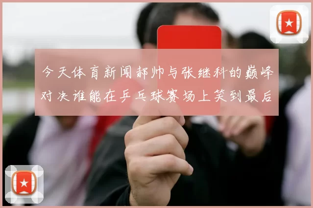 今天体育新闻郝帅与张继科的巅峰对决谁能在乒乓球赛场上笑到最后