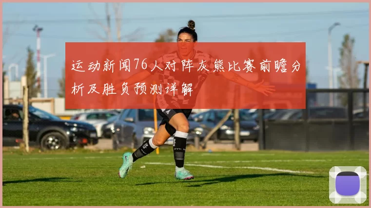 运动新闻76人对阵灰熊比赛前瞻分析及胜负预测详解