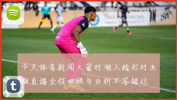 今天体育新闻火箭对湖人精彩对决微直播全程回顾与分析不容错过